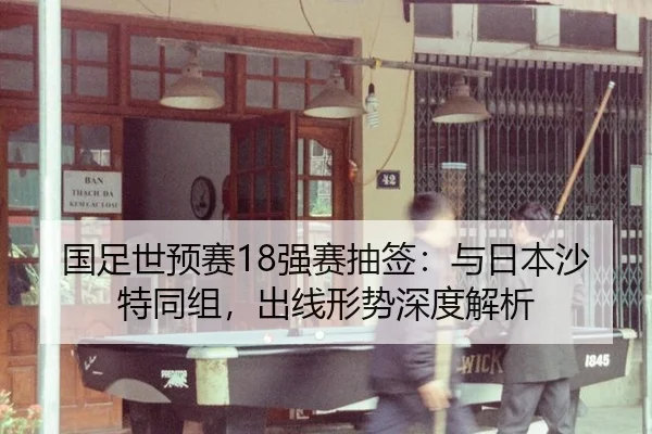 国足世预赛18强赛抽签：与日本沙特同组，出线形势深度解析
