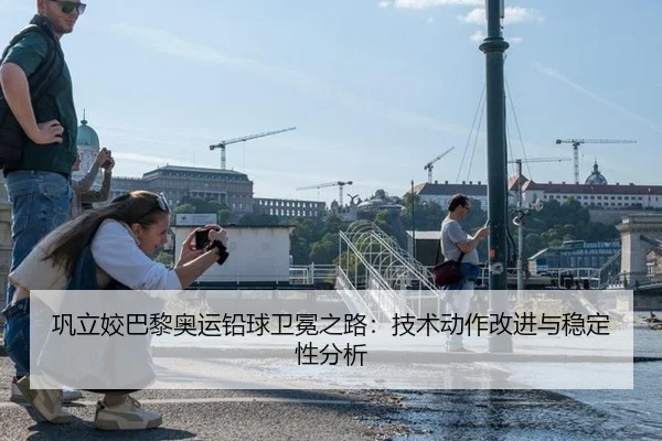 巩立姣巴黎奥运铅球卫冕之路：技术动作改进与稳定性分析