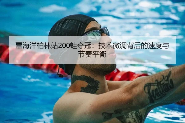 覃海洋柏林站200蛙夺冠：技术微调背后的速度与节奏平衡